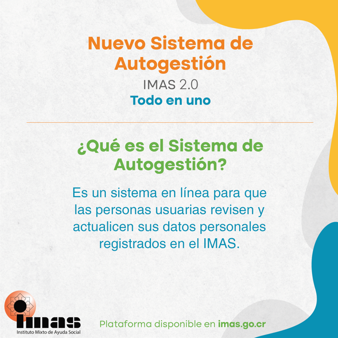 Nuevo Sistema de Autogestión del IMAS 2.0. Todo en uno. Es un sistema en línea para que usted revise y actualice sus datos personales en el IMAS. Plataforma disponible en imas.go.cr